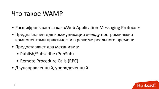 Что такое WAMP
• Расшифровывается как «Web Application Messaging Protocol»
• Предназначен для коммуникации между программными
компонентами практически в режиме реального времени
• Предоставляет два механизма:
• Publish/Subscribe (PubSub)
• Remote Procedure Calls (RPC)
• Двунаправленный, упорядоченный
5
