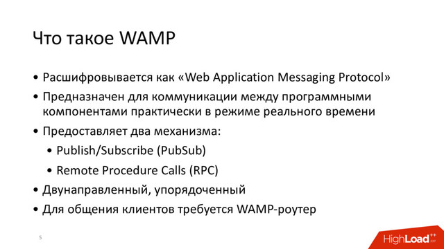 Что такое WAMP
• Расшифровывается как «Web Application Messaging Protocol»
• Предназначен для коммуникации между программными
компонентами практически в режиме реального времени
• Предоставляет два механизма:
• Publish/Subscribe (PubSub)
• Remote Procedure Calls (RPC)
• Двунаправленный, упорядоченный
• Для общения клиентов требуется WAMP-роутер
5
