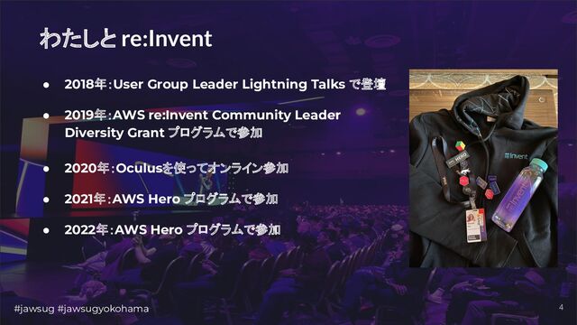#jawsug #jawsugyokohama 4
わたしと re:Invent
● 2018年：User Group Leader Lightning Talks で登壇
● 2019年：AWS re:Invent Community Leader
Diversity Grant プログラムで参加
● 2020年：Oculusを使ってオンライン参加
● 2021年：AWS Hero プログラムで参加
● 2022年：AWS Hero プログラムで参加
