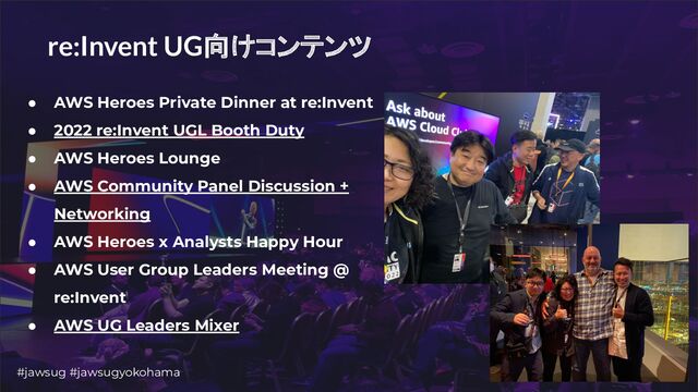 #jawsug #jawsugyokohama 6
re:Invent UG向けコンテンツ
● AWS Heroes Private Dinner at re:Invent
● 2022 re:Invent UGL Booth Duty
● AWS Heroes Lounge
● AWS Community Panel Discussion +
Networking
● AWS Heroes x Analysts Happy Hour
● AWS User Group Leaders Meeting @
re:Invent
● AWS UG Leaders Mixer
