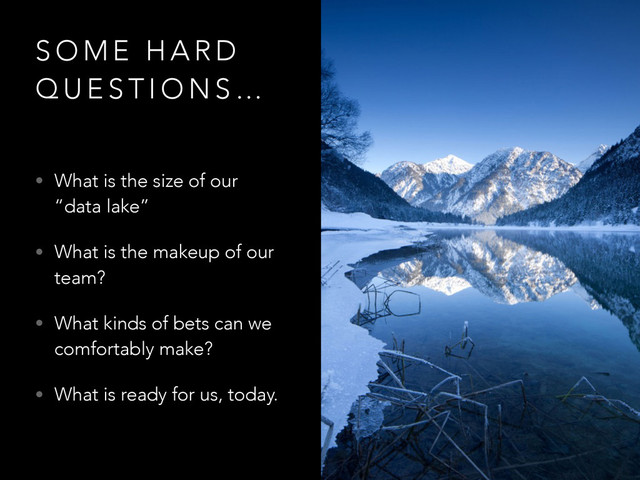 S O M E H A R D
Q U E S T I O N S …
• What is the size of our
“data lake”
• What is the makeup of our
team?
• What kinds of bets can we
comfortably make?
• What is ready for us, today.
