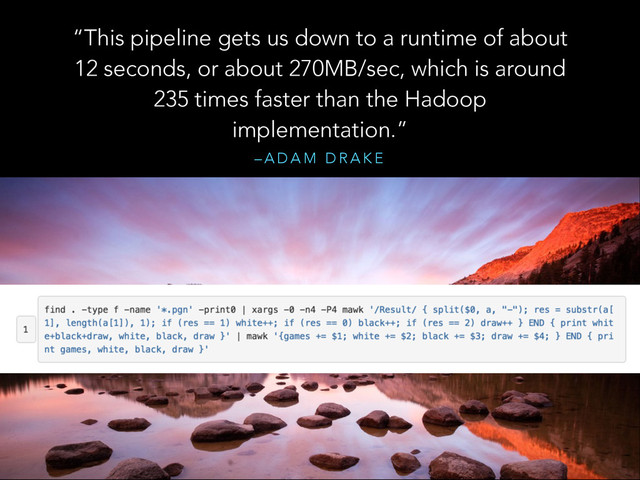 – A D A M D R A K E
“This pipeline gets us down to a runtime of about
12 seconds, or about 270MB/sec, which is around
235 times faster than the Hadoop
implementation.”
