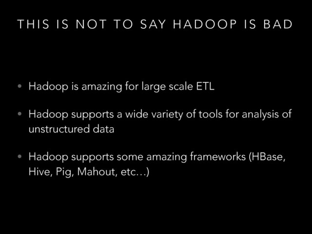 T H I S I S N O T T O S AY H A D O O P I S B A D
• Hadoop is amazing for large scale ETL
• Hadoop supports a wide variety of tools for analysis of
unstructured data
• Hadoop supports some amazing frameworks (HBase,
Hive, Pig, Mahout, etc…)
