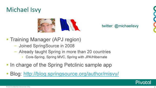 2
Pivotal Confidential–Internal Use Only
Michael	  Isvy	
  Training Manager (APJ region)
–  Joined SpringSource in 2008
–  Already taught Spring in more than 20 countries
▪  Core-Spring, Spring MVC, Spring with JPA/Hibernate
  In charge of the Spring Petclinic sample app
  Blog: http://blog.springsource.org/author/misvy/
twitter: @michaelisvy
