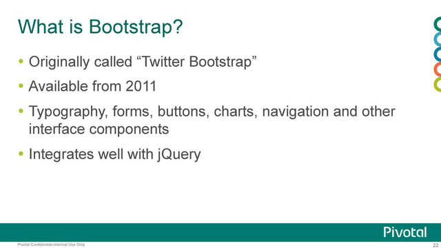 22
Pivotal Confidential–Internal Use Only
What is Bootstrap?
  Originally called “Twitter Bootstrap”
  Available from 2011
  Typography, forms, buttons, charts, navigation and other
interface components
  Integrates well with jQuery
