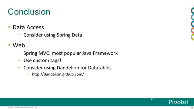 34
Pivotal Confidential–Internal Use Only
Conclusion
  Data	  Access	  
–  Consider	  using	  Spring	  Data	  
  Web	  
–  Spring	  MVC:	  most	  popular	  Java	  Framework	  
–  Use	  custom	  tags!	  
–  Consider	  using	  Dandelion	  for	  Datatables	  
▪  hBp://dandelion.github.com/	  
34
