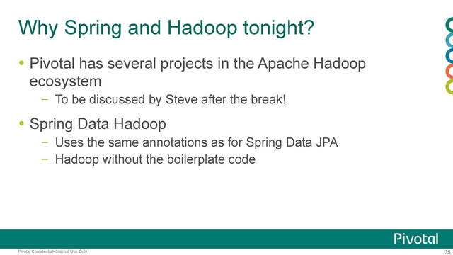 35
Pivotal Confidential–Internal Use Only
Why Spring and Hadoop tonight?
  Pivotal has several projects in the Apache Hadoop
ecosystem
–  To be discussed by Steve after the break!
  Spring Data Hadoop
–  Uses the same annotations as for Spring Data JPA
–  Hadoop without the boilerplate code
