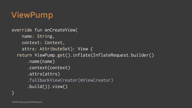 ViewPump
override fun onCreateView(
name: String,
context: Context,
attrs: AttributeSet): View {
return ViewPump.get().inflate(InflateRequest.builder()
.name(name)
.context(context)
.attrs(attrs)
.fallbackViewCreator(mViewCreator)
.build()).view()
}
ViewPumpLayoutInflater.java
