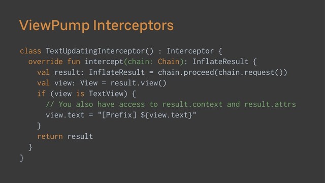 ViewPump Interceptors
class TextUpdatingInterceptor() : Interceptor {
override fun intercept(chain: Chain): InflateResult {
val result: InflateResult = chain.proceed(chain.request())
val view: View = result.view()
if (view is TextView) {
// You also have access to result.context and result.attrs
view.text = "[Prefix] ${view.text}"
}
return result
}
}
