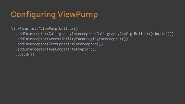 Configuring ViewPump
ViewPump.init(ViewPump.builder()
.addInterceptor(CalligraphyInterceptor(CalligraphyConfig.Builder().build()))
.addInterceptor(AccessibilityEncouragingInterceptor())
.addInterceptor(TextUpdatingInterceptor())
.addInterceptor(AppCompatInterceptor())
.build())
