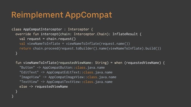 Reimplement AppCompat
class AppCompatInterceptor : Interceptor {
override fun intercept(chain: Interceptor.Chain): InflateResult {
val request = chain.request()
val viewNameToInflate = viewNameToInflate(request.name())
return chain.proceed(request.toBuilder().name(viewNameToInflate).build())
}
fun viewNameToInflate(requestedViewName: String) = when (requestedViewName) {
"Button" -> AppCompatButton::class.java.name
"EditText" -> AppCompatEditText::class.java.name
"ImageView" -> AppCompatImageView::class.java.name
"TextView" -> AppCompatTextView::class.java.name
else -> requestedViewName
}
}
