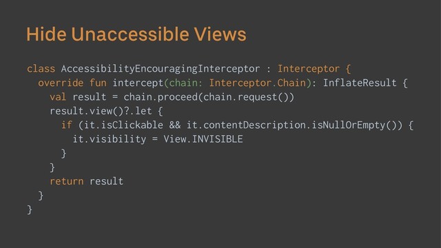 Hide Unaccessible Views
class AccessibilityEncouragingInterceptor : Interceptor {
override fun intercept(chain: Interceptor.Chain): InflateResult {
val result = chain.proceed(chain.request())
result.view()?.let {
if (it.isClickable && it.contentDescription.isNullOrEmpty()) {
it.visibility = View.INVISIBLE
}
}
return result
}
}

