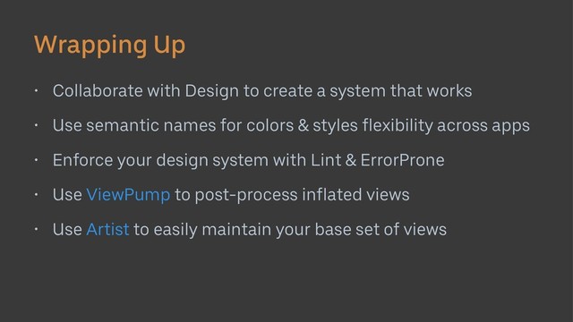 Wrapping Up
• Collaborate with Design to create a system that works
• Use semantic names for colors & styles flexibility across apps
• Enforce your design system with Lint & ErrorProne
• Use ViewPump to post-process inflated views
• Use Artist to easily maintain your base set of views
