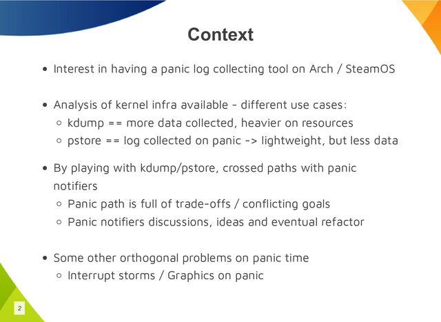 Context
Interest in having a panic log collecting tool on Arch / SteamOS
Analysis of kernel infra available - different use cases:
kdump == more data collected, heavier on resources
pstore == log collected on panic -> lightweight, but less data
By playing with kdump/pstore, crossed paths with panic
notifiers
Panic path is full of trade-offs / conflicting goals
Panic notifiers discussions, ideas and eventual refactor
Some other orthogonal problems on panic time
Interrupt storms / Graphics on panic
2

