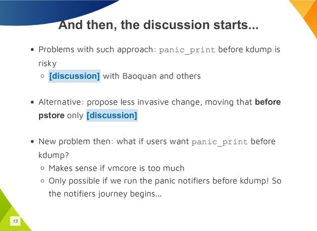 And then, the discussion starts...
Problems with such approach: panic_print before kdump is
risky
with Baoquan and others
Alternative: propose less invasive change, moving that before
pstore only
New problem then: what if users want panic_print before
kdump?
Makes sense if vmcore is too much
Only possible if we run the panic notifiers before kdump! So
the notifiers journey begins...
[discussion]
[discussion]
13
