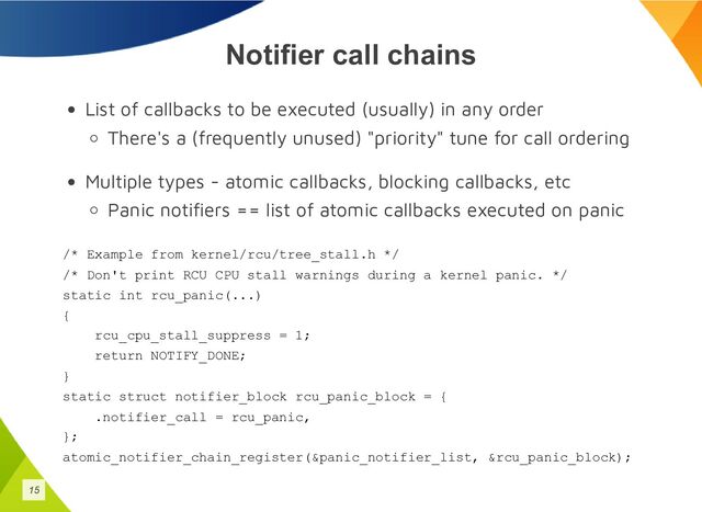 Notifier call chains
List of callbacks to be executed (usually) in any order
There's a (frequently unused) "priority" tune for call ordering
Multiple types - atomic callbacks, blocking callbacks, etc
Panic notifiers == list of atomic callbacks executed on panic
/* Example from kernel/rcu/tree_stall.h */
/* Don't print RCU CPU stall warnings during a kernel panic. */
static int rcu_panic(...)
{
rcu_cpu_stall_suppress = 1;
return NOTIFY_DONE;
}
static struct notifier_block rcu_panic_block = {
.notifier_call = rcu_panic,
};
atomic_notifier_chain_register(&panic_notifier_list, &rcu_panic_block);
15
