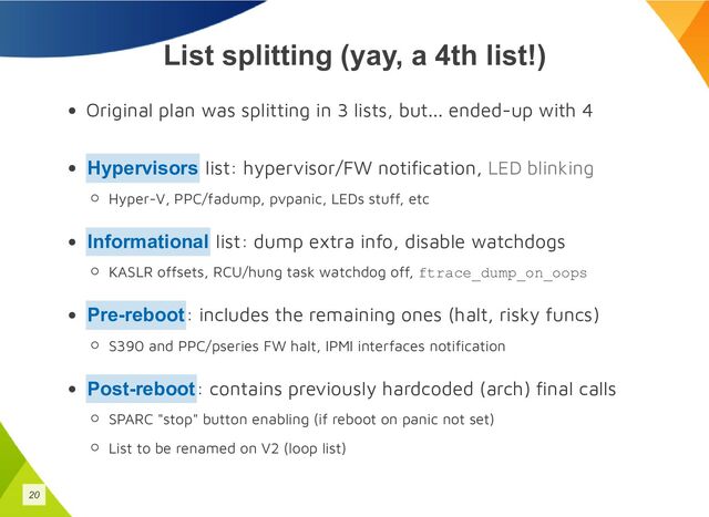 List splitting (yay, a 4th list!)
Original plan was splitting in 3 lists, but... ended-up with 4
list: hypervisor/FW notification, LED blinking
Hyper-V, PPC/fadump, pvpanic, LEDs stuff, etc
list: dump extra info, disable watchdogs
KASLR offsets, RCU/hung task watchdog off, ftrace_dump_on_oops
: includes the remaining ones (halt, risky funcs)
S390 and PPC/pseries FW halt, IPMI interfaces notification
: contains previously hardcoded (arch) final calls
SPARC "stop" button enabling (if reboot on panic not set)
List to be renamed on V2 (loop list)
Hypervisors
Informational
Pre-reboot
Post-reboot
20
