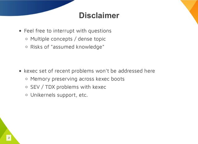 Disclaimer
Feel free to interrupt with questions
Multiple concepts / dense topic
Risks of "assumed knowledge"
kexec set of recent problems won't be addressed here
Memory preserving across kexec boots
SEV / TDX problems with kexec
Unikernels support, etc.
3
