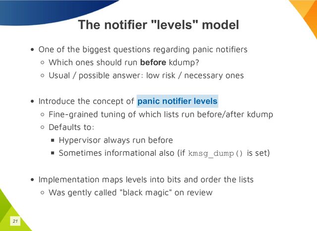 The notifier "levels" model
One of the biggest questions regarding panic notifiers
Which ones should run before kdump?
Usual / possible answer: low risk / necessary ones
Introduce the concept of
Fine-grained tuning of which lists run before/after kdump
Defaults to:
Hypervisor always run before
Sometimes informational also (if kmsg_dump() is set)
Implementation maps levels into bits and order the lists
Was gently called "black magic" on review
panic notifier levels
21
