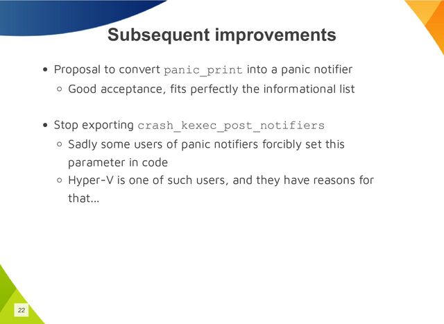 Subsequent improvements
Proposal to convert panic_print into a panic notifier
Good acceptance, fits perfectly the informational list
Stop exporting crash_kexec_post_notifiers
Sadly some users of panic notifiers forcibly set this
parameter in code
Hyper-V is one of such users, and they have reasons for
that...
22
