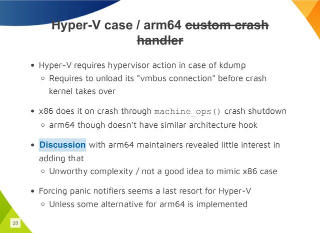 Hyper-V case / arm64 custom crash
handler
Hyper-V requires hypervisor action in case of kdump
Requires to unload its "vmbus connection" before crash
kernel takes over
x86 does it on crash through machine_ops() crash shutdown
arm64 though doesn't have similar architecture hook
with arm64 maintainers revealed little interest in
adding that
Unworthy complexity / not a good idea to mimic x86 case
Forcing panic notifiers seems a last resort for Hyper-V
Unless some alternative for arm64 is implemented
Discussion
23
