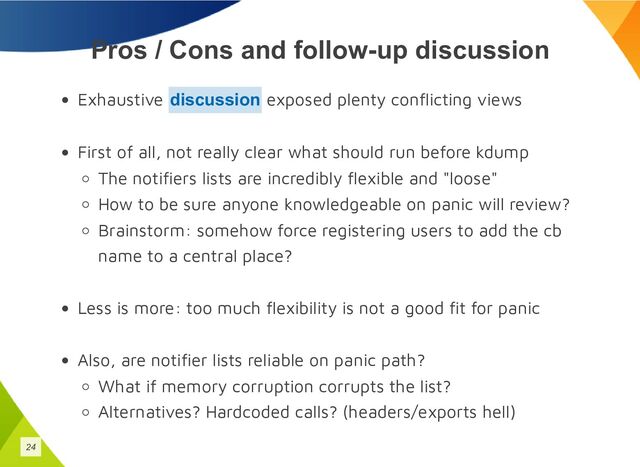 Pros / Cons and follow-up discussion
Exhaustive exposed plenty conflicting views
First of all, not really clear what should run before kdump
The notifiers lists are incredibly flexible and "loose"
How to be sure anyone knowledgeable on panic will review?
Brainstorm: somehow force registering users to add the cb
name to a central place?
Less is more: too much flexibility is not a good fit for panic
Also, are notifier lists reliable on panic path?
What if memory corruption corrupts the list?
Alternatives? Hardcoded calls? (headers/exports hell)
discussion
24
