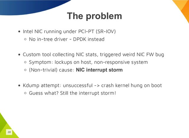 The problem
Intel NIC running under PCI-PT (SR-IOV)
No in-tree driver - DPDK instead
Custom tool collecting NIC stats, triggered weird NIC FW bug
Symptom: lockups on host, non-responsive system
(Non-trivial) cause: NIC interrupt storm
Kdump attempt: unsuccessful -> crash kernel hung on boot
Guess what? Still the interrupt storm!
28
