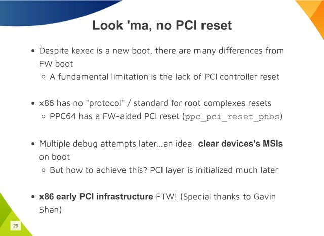 Look 'ma, no PCI reset
Despite kexec is a new boot, there are many differences from
FW boot
A fundamental limitation is the lack of PCI controller reset
x86 has no "protocol" / standard for root complexes resets
PPC64 has a FW-aided PCI reset (ppc_pci_reset_phbs)
Multiple debug attempts later...an idea: clear devices's MSIs
on boot
But how to achieve this? PCI layer is initialized much later
x86 early PCI infrastructure FTW! (Special thanks to Gavin
Shan)
29
