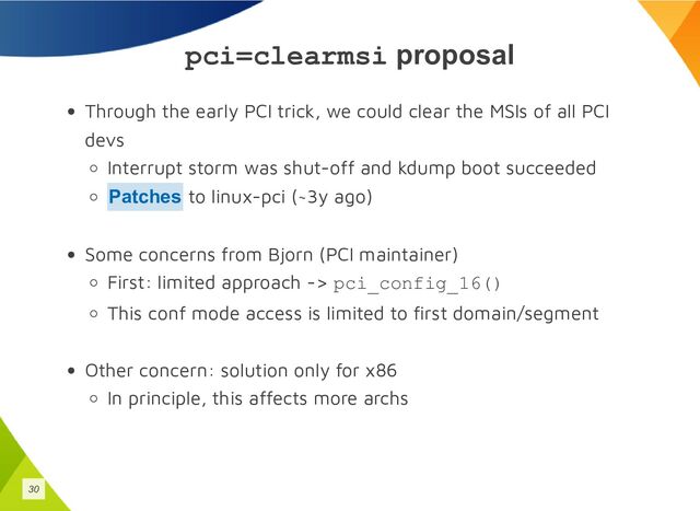 pci=clearmsi proposal
Through the early PCI trick, we could clear the MSIs of all PCI
devs
Interrupt storm was shut-off and kdump boot succeeded
to linux-pci (~3y ago)
Some concerns from Bjorn (PCI maintainer)
First: limited approach -> pci_config_16()
This conf mode access is limited to first domain/segment
Other concern: solution only for x86
In principle, this affects more archs
Patches
30
