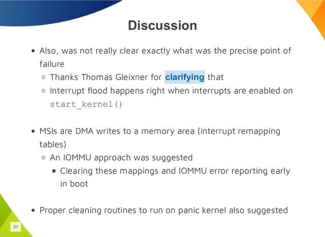 Discussion
Also, was not really clear exactly what was the precise point of
failure
Thanks Thomas Gleixner for that
Interrupt flood happens right when interrupts are enabled on
start_kernel()
MSIs are DMA writes to a memory area (interrupt remapping
tables)
An IOMMU approach was suggested
Clearing these mappings and IOMMU error reporting early
in boot
Proper cleaning routines to run on panic kernel also suggested
clarifying
31
