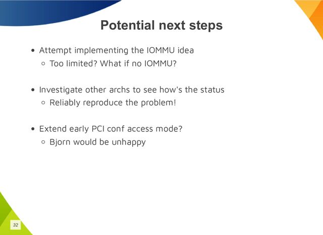 Potential next steps
Attempt implementing the IOMMU idea
Too limited? What if no IOMMU?
Investigate other archs to see how's the status
Reliably reproduce the problem!
Extend early PCI conf access mode?
Bjorn would be unhappy
32
