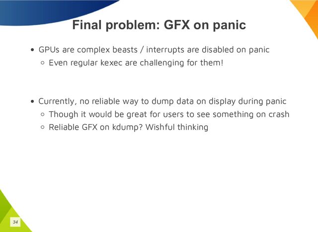 Final problem: GFX on panic
GPUs are complex beasts / interrupts are disabled on panic
Even regular kexec are challenging for them!
Currently, no reliable way to dump data on display during panic
Though it would be great for users to see something on crash
Reliable GFX on kdump? Wishful thinking
34
