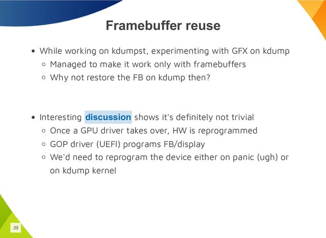 Framebuffer reuse
While working on kdumpst, experimenting with GFX on kdump
Managed to make it work only with framebuffers
Why not restore the FB on kdump then?
Interesting shows it's definitely not trivial
Once a GPU driver takes over, HW is reprogrammed
GOP driver (UEFI) programs FB/display
We'd need to reprogram the device either on panic (ugh) or
on kdump kernel
discussion
35
