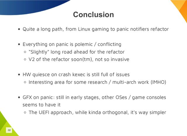 Conclusion
Quite a long path, from Linux gaming to panic notifiers refactor
Everything on panic is polemic / conflicting
"Slightly" long road ahead for the refactor
V2 of the refactor soon(tm), not so invasive
HW quiesce on crash kexec is still full of issues
Interesting area for some research / multi-arch work (IMHO)
GFX on panic: still in early stages, other OSes / game consoles
seems to have it
The UEFI approach, while kinda orthogonal, it's way simpler
38
