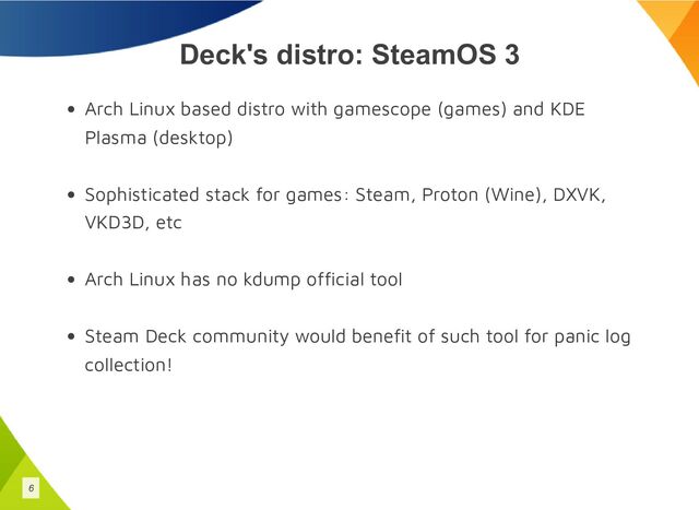 Deck's distro: SteamOS 3
Arch Linux based distro with gamescope (games) and KDE
Plasma (desktop)
Sophisticated stack for games: Steam, Proton (Wine), DXVK,
VKD3D, etc
Arch Linux has no kdump official tool
Steam Deck community would benefit of such tool for panic log
collection!
6
