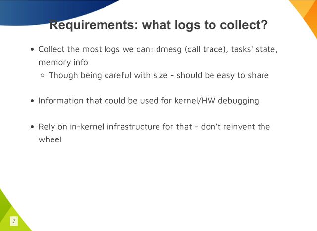 Requirements: what logs to collect?
Collect the most logs we can: dmesg (call trace), tasks' state,
memory info
Though being careful with size - should be easy to share
Information that could be used for kernel/HW debugging
Rely on in-kernel infrastructure for that - don't reinvent the
wheel
7
