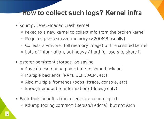 How to collect such logs? Kernel infra
kdump: kexec-loaded crash kernel
kexec to a new kernel to collect info from the broken kernel
Requires pre-reserved memory (>200MB usually)
Collects a vmcore (full memory image) of the crashed kernel
Lots of information, but heavy / hard for users to share it
pstore: persistent storage log saving
Save dmesg during panic time to some backend
Multiple backends (RAM, UEFI, ACPI, etc)
Also multiple frontends (oops, ftrace, console, etc)
Enough amount of information? (dmesg only)
Both tools benefits from userspace counter-part
Kdump tooling common (Debian/Fedora), but not Arch
8
