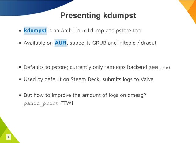 Presenting kdumpst
is an Arch Linux kdump and pstore tool
Available on , supports GRUB and initcpio / dracut
Defaults to pstore; currently only ramoops backend (UEFI plans)
Used by default on Steam Deck, submits logs to Valve
But how to improve the amount of logs on dmesg?
panic_print FTW!
kdumpst
AUR
9
