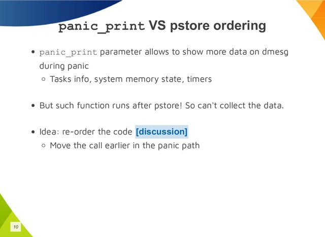 panic_print VS pstore ordering
panic_print parameter allows to show more data on dmesg
during panic
Tasks info, system memory state, timers
But such function runs after pstore! So can't collect the data.
Idea: re-order the code
Move the call earlier in the panic path
[discussion]
10
