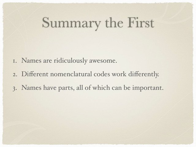 Summary the First
1. Names are ridiculously awesome.
2. Diﬀerent nomenclatural codes work diﬀerently.
3. Names have parts, all of which can be important.
