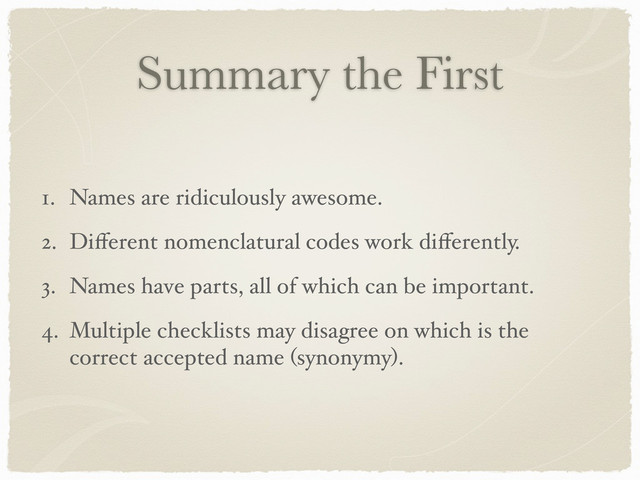 Summary the First
1. Names are ridiculously awesome.
2. Diﬀerent nomenclatural codes work diﬀerently.
3. Names have parts, all of which can be important.
4. Multiple checklists may disagree on which is the
correct accepted name (synonymy).
