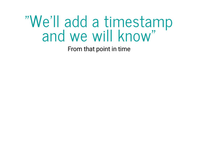 "We'll add a timestamp
and we will know"
From that point in time
