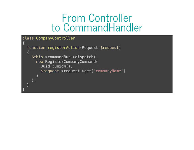From Controller
to CommandHandler
c
l
a
s
s C
o
m
p
a
n
y
C
o
n
t
r
o
l
l
e
r
{
f
u
n
c
t
i
o
n r
e
g
i
s
t
e
r
A
c
t
i
o
n
(
R
e
q
u
e
s
t $
r
e
q
u
e
s
t
)
{
$
t
h
i
s
-
>
c
o
m
m
a
n
d
B
u
s
-
>
d
i
s
p
a
t
c
h
(
n
e
w R
e
g
i
s
t
e
r
C
o
m
p
a
n
y
C
o
m
m
a
n
d
(
U
u
i
d
:
:
u
u
i
d
4
(
)
,
$
r
e
q
u
e
s
t
-
>
r
e
q
u
e
s
t
-
>
g
e
t
(
'
c
o
m
p
a
n
y
N
a
m
e
'
)
)
)
;
}
}
