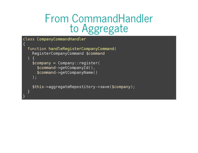 From CommandHandler
to Aggregate
c
l
a
s
s C
o
m
p
a
n
y
C
o
m
m
a
n
d
H
a
n
d
l
e
r
{
f
u
n
c
t
i
o
n h
a
n
d
l
e
R
e
g
i
s
t
e
r
C
o
m
p
a
n
y
C
o
m
m
a
n
d
(
R
e
g
i
s
t
e
r
C
o
m
p
a
n
y
C
o
m
m
a
n
d $
c
o
m
m
a
n
d
) {
$
c
o
m
p
a
n
y = C
o
m
p
a
n
y
:
:
r
e
g
i
s
t
e
r
(
$
c
o
m
m
a
n
d
-
>
g
e
t
C
o
m
p
a
n
y
I
d
(
)
,
$
c
o
m
m
a
n
d
-
>
g
e
t
C
o
m
p
a
n
y
N
a
m
e
(
)
)
;
$
t
h
i
s
-
>
a
g
g
r
e
g
a
t
e
R
e
p
o
s
t
i
t
o
r
y
-
>
s
a
v
e
(
$
c
o
m
p
a
n
y
)
;
}
}
