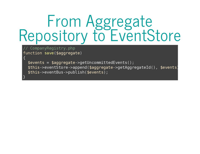 From Aggregate
Repository to EventStore
/
/ C
o
m
p
a
n
y
R
e
g
i
s
t
r
y
.
p
h
p
f
u
n
c
t
i
o
n s
a
v
e
(
$
a
g
g
r
e
g
a
t
e
)
{
$
e
v
e
n
t
s = $
a
g
g
r
e
g
a
t
e
-
>
g
e
t
U
n
c
o
m
m
i
t
t
e
d
E
v
e
n
t
s
(
)
;
$
t
h
i
s
-
>
e
v
e
n
t
S
t
o
r
e
-
>
a
p
p
e
n
d
(
$
a
g
g
r
e
g
a
t
e
-
>
g
e
t
A
g
g
r
e
g
a
t
e
I
d
(
)
, $
e
v
e
n
t
s
)
;
$
t
h
i
s
-
>
e
v
e
n
t
B
u
s
-
>
p
u
b
l
i
s
h
(
$
e
v
e
n
t
s
)
;
}
