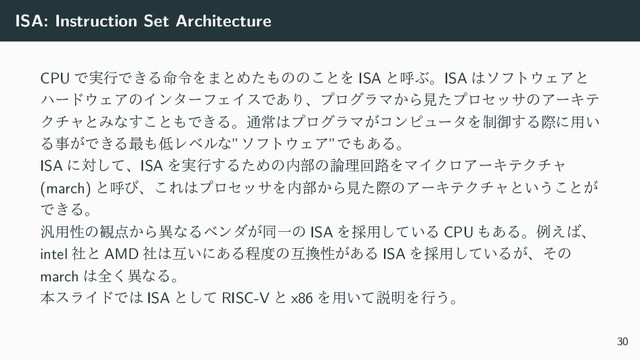 ISA: Instruction Set Architecture
CPU Ͱ࣮ߦͰ͖Δ໋ྩΛ·ͱΊͨ΋ͷͷ͜ͱΛ ISA ͱݺͿɻISA ͸ιϑτ΢ΣΞͱ
ϋʔυ΢ΣΞͷΠϯλʔϑΣΠεͰ͋ΓɺϓϩάϥϚ͔ΒݟͨϓϩηοαͷΞʔΩς
ΫνϟͱΈͳ͢͜ͱ΋Ͱ͖Δɻ௨ৗ͸ϓϩάϥϚ͕ίϯϐϡʔλΛ੍ޚ͢Δࡍʹ༻͍
Δࣄ͕Ͱ͖Δ࠷΋௿Ϩϕϧͳ”ιϑτ΢ΣΞ”Ͱ΋͋Δɻ
ISA ʹରͯ͠ɺISA Λ࣮ߦ͢ΔͨΊͷ಺෦ͷ࿦ཧճ࿏ΛϚΠΫϩΞʔΩςΫνϟ
(march) ͱݺͼɺ͜Ε͸ϓϩηοαΛ಺෦͔ΒݟͨࡍͷΞʔΩςΫνϟͱ͍͏͜ͱ͕
Ͱ͖Δɻ
൚༻ੑͷ؍఺͔ΒҟͳΔϕϯμ͕ಉҰͷ ISA Λ࠾༻͍ͯ͠Δ CPU ΋͋Δɻྫ͑͹ɺ
intel ࣾͱ AMD ࣾ͸ޓ͍ʹ͋Δఔ౓ͷޓ׵ੑ͕͋Δ ISA Λ࠾༻͍ͯ͠Δ͕ɺͦͷ
march ͸શ͘ҟͳΔɻ
ຊεϥΠυͰ͸ ISA ͱͯ͠ RISC-V ͱ x86 Λ༻͍ͯઆ໌Λߦ͏ɻ
30
