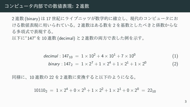 ίϯϐϡʔλ಺෦Ͱͷ਺஋දݱ: 2 ਐ਺
2 ਐ਺ (binary) ͸ 17 ੈلʹϥΠϓχοπ͕਺ֶతʹཱ֬͠ɺݱ୅ͷίϯϐϡʔλʹ͓
͚Δ਺஋දݱʹ༻͍ΒΕ͍ͯΔɻ2 ਐ਺͸͋Δ਺Λ 2 Λج਺ͱͨ͠΂͖ͱ܎਺͔Βͳ
Δଟ߲ࣜͰදݱ͢Δɻ
ҎԼʹ”147”Λ 10 ਐ਺ (decimal) ͱ 2 ਐ਺ͷ྆ํͰදͨ͠ྫΛࣔ͢ɻ
decimal : 14710 = 1 × 102 + 4 × 101 + 7 × 100 (1)
binary : 1472 = 1 × 27 + 1 × 24 + 1 × 21 + 1 × 20 (2)
ಉ༷ʹɺ10 ਐ਺ͷ 22 Λ 2 ਐ਺ʹม׵͢ΔͱҎԼͷΑ͏ʹͳΔɻ
101102 = 1 × 24 + 0 × 23 + 1 × 22 + 1 × 21 + 0 × 20 = 2210
3
