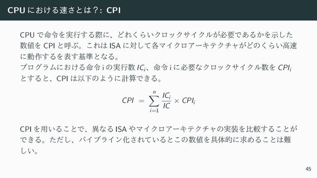 CPU ʹ͓͚Δ଎͞ͱ͸ʁ: CPI
CPU Ͱ໋ྩΛ࣮ߦ͢ΔࡍʹɺͲΕ͘Β͍ΫϩοΫαΠΫϧ͕ඞཁͰ͋Δ͔Λࣔͨ͠
਺஋Λ CPI ͱݺͿɻ͜Ε͸ ISA ʹର֤ͯ͠ϚΠΫϩΞʔΩςΫνϟ͕Ͳͷ͘Β͍ߴ଎
ʹಈ࡞͢ΔΛද͢ج४ͱͳΔɻ
ϓϩάϥϜʹ͓͚Δ໋ྩ i ͷ࣮ߦ਺ ICi
ɺ໋ྩ i ʹඞཁͳΫϩοΫαΠΫϧ਺Λ CPIi
ͱ͢ΔͱɺCPI ͸ҎԼͷΑ͏ʹܭࢉͰ͖Δɻ
CPI =
n
∑
i=1
ICi
IC
× CPIi
CPI Λ༻͍Δ͜ͱͰɺҟͳΔ ISA ΍ϚΠΫϩΞʔΩςΫνϟͷ࣮૷Λൺֱ͢Δ͜ͱ͕
Ͱ͖Δɻͨͩ͠ɺύΠϓϥΠϯԽ͞Ε͍ͯΔͱ͜ͷ਺஋Λ۩ମతʹٻΊΔ͜ͱ͸೉
͍͠ɻ
45
