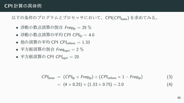 CPI ܭࢉͷ۩ମྫ
ҎԼͷ৚݅ͷϓϩάϥϜͱϓϩηοαʹ͓͍ͯɺCPI(CPIbase) ΛٻΊͯΈΔɻ
• ුಈখ਺఺ԋࢉͷׂ߹ Freqfp = 25 ˋ
• ුಈখ਺఺ԋࢉͷฏۉ CPI CPIfp = 4.0
• ଞͷԋࢉͷฏۉ CPI CPIothers = 1.33
• ฏํࠜԋࢉͷׂ߹ Freqsqrt = 2 ˋ
• ฏํࠜԋࢉͷ CPI CPIsqrt = 20
CPIbase = (CPIfp × Freqfp) + (CPIothers × 1 − Freqfp) (3)
= (4 × 0.25) + (1.33 × 0.75) = 2.0 (4)
46
