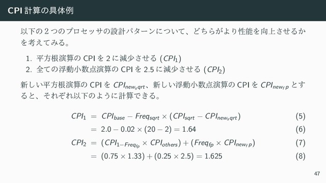 CPI ܭࢉͷ۩ମྫ
ҎԼͷ̎ͭͷϓϩηοαͷઃܭύλʔϯʹ͍ͭͯɺͲͪΒ͕ΑΓੑೳΛ޲্ͤ͞Δ͔
Λߟ͑ͯΈΔɻ
1. ฏํࠜԋࢉͷ CPI Λ 2 ʹݮগͤ͞Δ (CPI1)
2. શͯͷුಈখ਺఺ԋࢉͷ CPI Λ 2.5 ʹݮগͤ͞Δ (CPI2)
৽͍͠ฏํࠜԋࢉͷ CPI Λ CPInews qrt
ɺ৽͍͠ුಈখ਺఺ԋࢉͷ CPI Λ CPInewf p
ͱ͢
ΔͱɺͦΕͧΕҎԼͷΑ͏ʹܭࢉͰ͖Δɻ
CPI1 = CPIbase − Freqsqrt × (CPIsqrt − CPInews qrt) (5)
= 2.0 − 0.02 × (20 − 2) = 1.64 (6)
CPI2 = (CPI1−Freqfp
× CPIothers) + (Freqfp × CPInewf p) (7)
= (0.75 × 1.33) + (0.25 × 2.5) = 1.625 (8)
47
